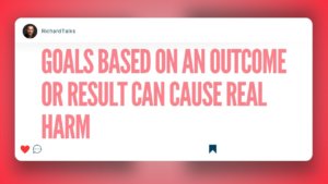 Goals based on an outcome or result can really cause harm.